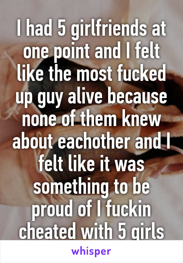 I had 5 girlfriends at one point and I felt like the most fucked up guy alive because none of them knew about eachother and I felt like it was something to be proud of I fuckin cheated with 5 girls