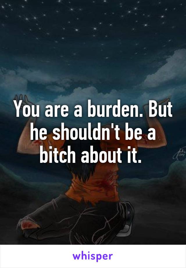 You are a burden. But he shouldn't be a bitch about it. 