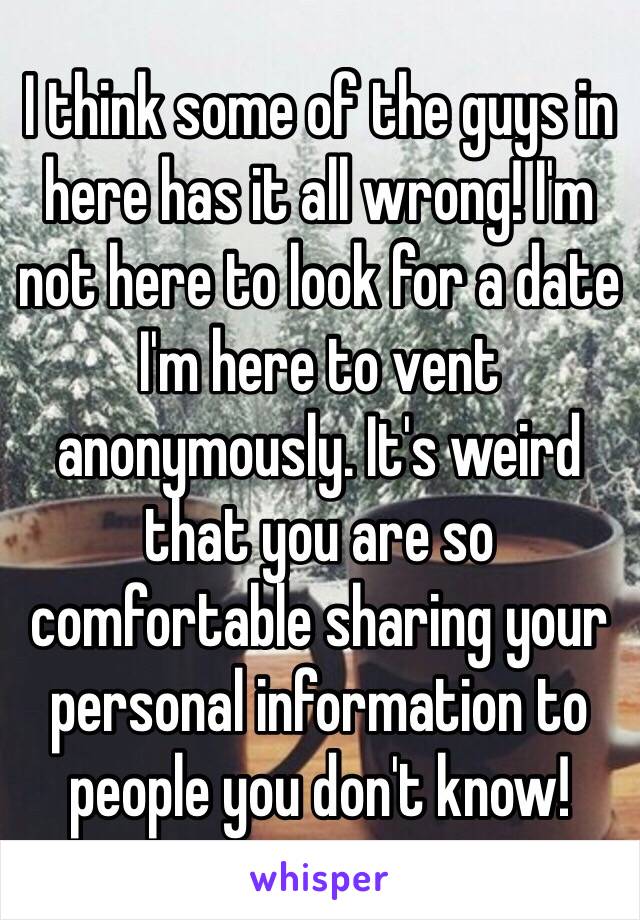 I think some of the guys in here has it all wrong! I'm not here to look for a date I'm here to vent anonymously. It's weird that you are so comfortable sharing your personal information to people you don't know! 