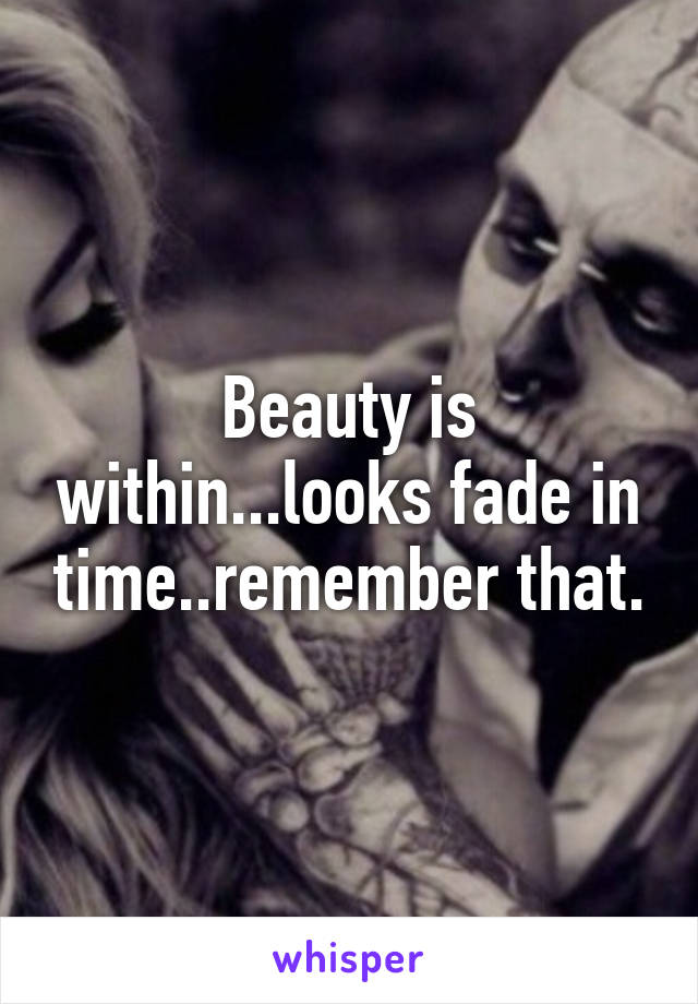 Beauty is within...looks fade in time..remember that.