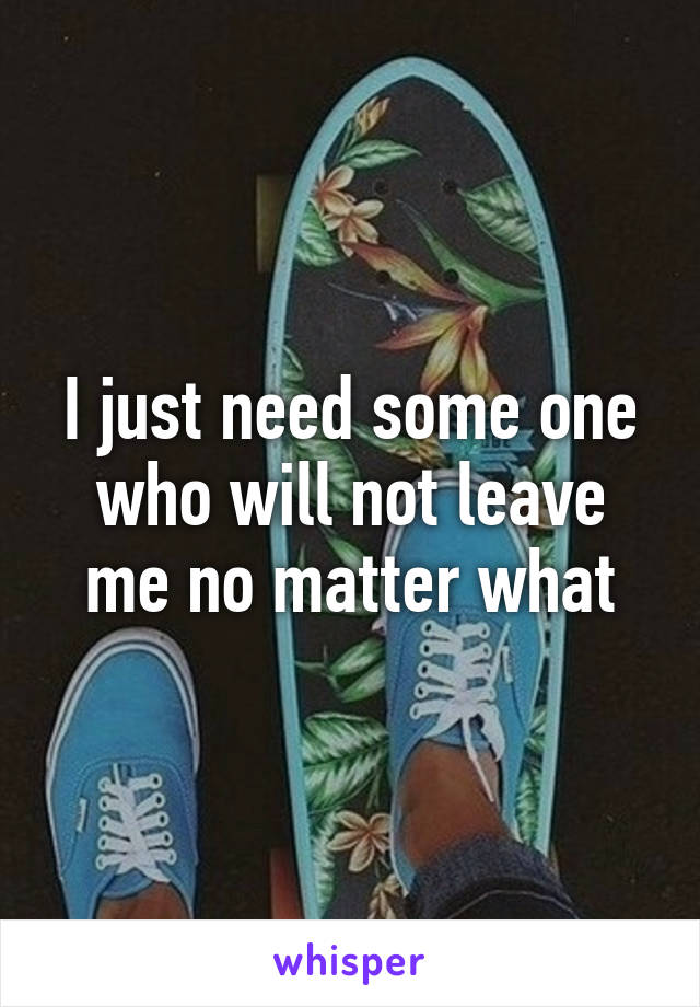 I just need some one who will not leave me no matter what