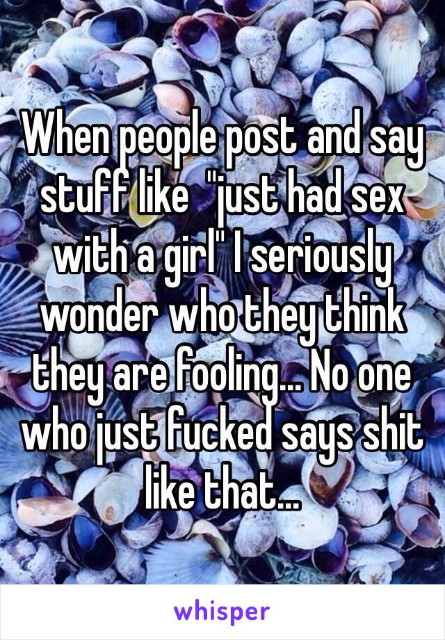 When people post and say stuff like  "just had sex with a girl" I seriously wonder who they think they are fooling... No one who just fucked says shit like that...