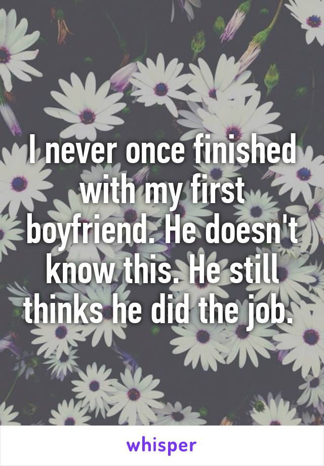 I never once finished with my first boyfriend. He doesn't know this. He still thinks he did the job. 