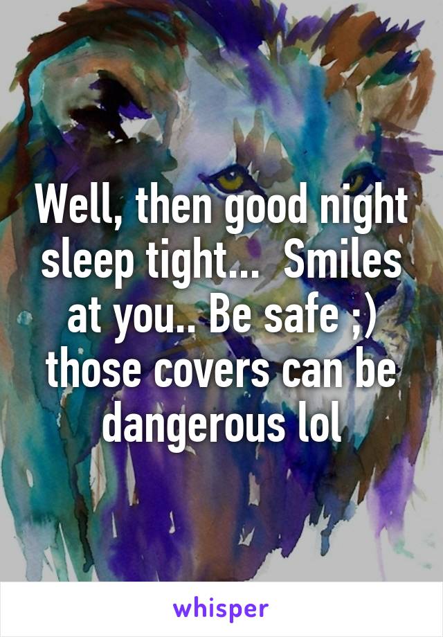 Well, then good night sleep tight...  Smiles at you.. Be safe ;) those covers can be dangerous lol