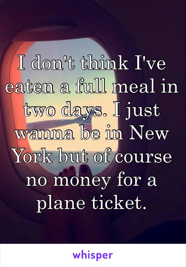 I don't think I've eaten a full meal in two days. I just wanna be in New York but of course no money for a plane ticket.