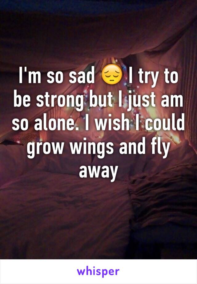 I'm so sad 😔 I try to be strong but I just am so alone. I wish I could grow wings and fly away 