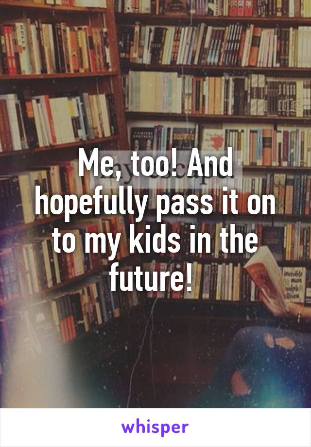 Me, too! And hopefully pass it on to my kids in the future! 