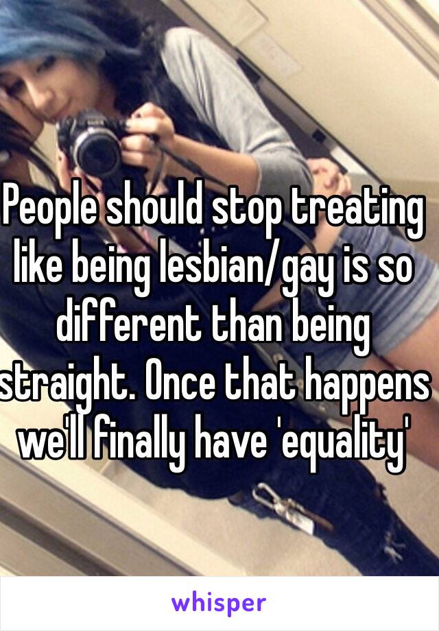 People should stop treating like being lesbian/gay is so different than being straight. Once that happens we'll finally have 'equality'