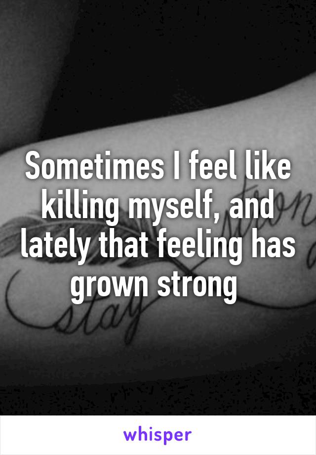 Sometimes I feel like killing myself, and lately that feeling has grown strong 