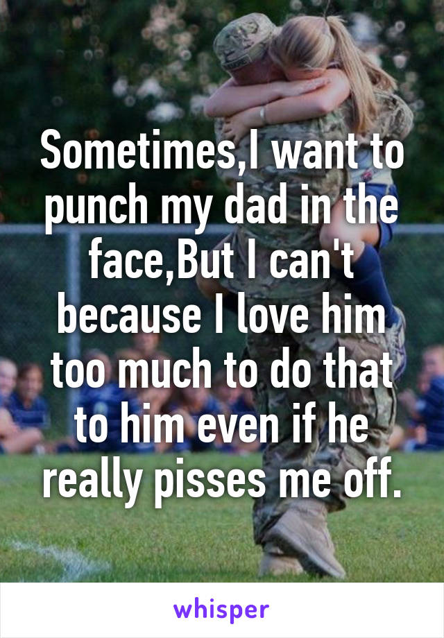 Sometimes,I want to punch my dad in the face,But I can't because I love him too much to do that to him even if he really pisses me off.