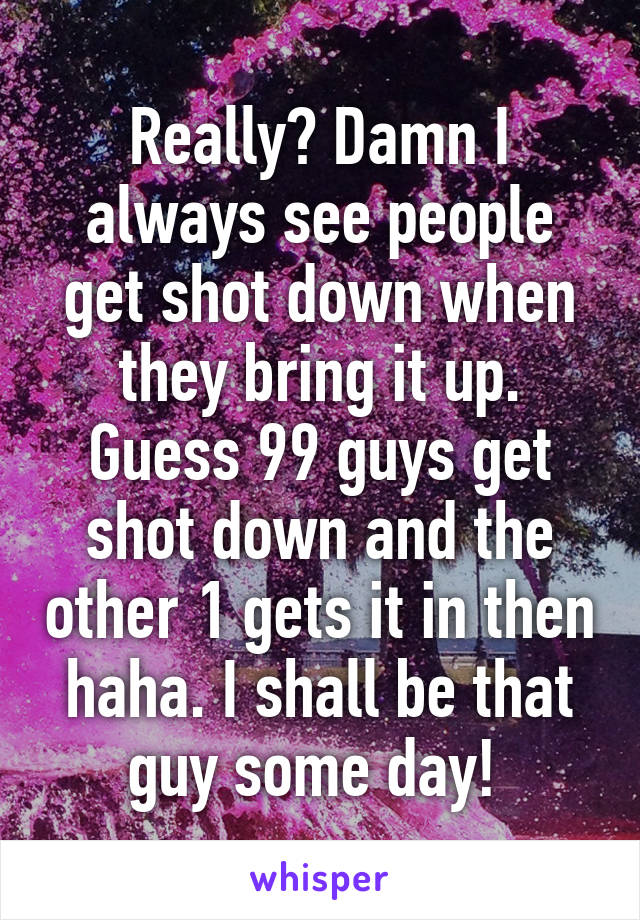 Really? Damn I always see people get shot down when they bring it up. Guess 99 guys get shot down and the other 1 gets it in then haha. I shall be that guy some day! 