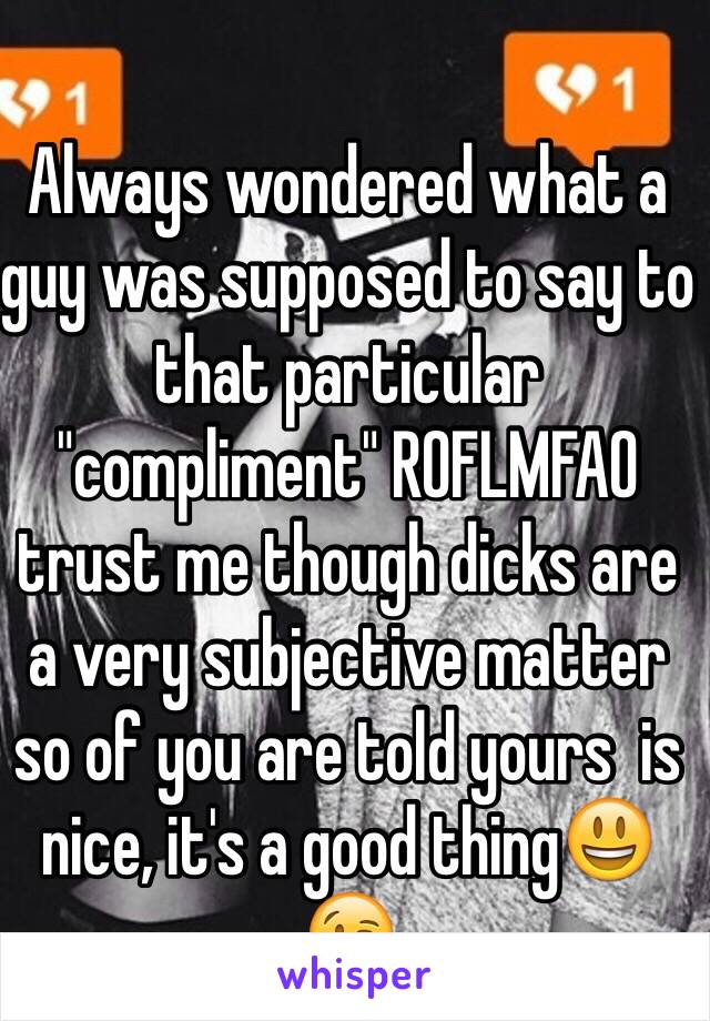 Always wondered what a guy was supposed to say to that particular "compliment" ROFLMFAO trust me though dicks are a very subjective matter so of you are told yours  is nice, it's a good thing😃😘