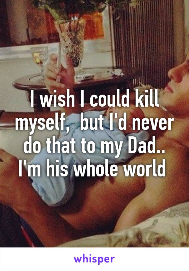 I wish I could kill myself,  but I'd never do that to my Dad.. I'm his whole world 