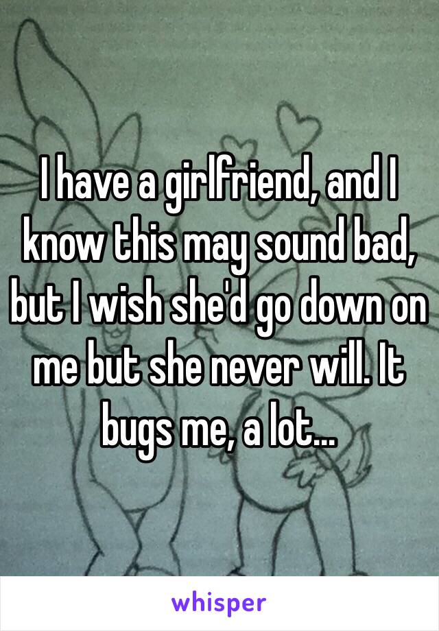 I have a girlfriend, and I know this may sound bad, but I wish she'd go down on me but she never will. It bugs me, a lot...