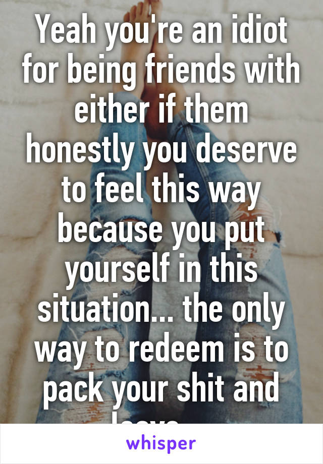 Yeah you're an idiot for being friends with either if them honestly you deserve to feel this way because you put yourself in this situation... the only way to redeem is to pack your shit and leave....