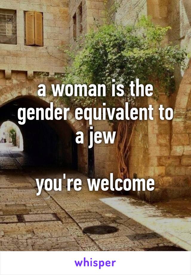 a woman is the gender equivalent to a jew

you're welcome