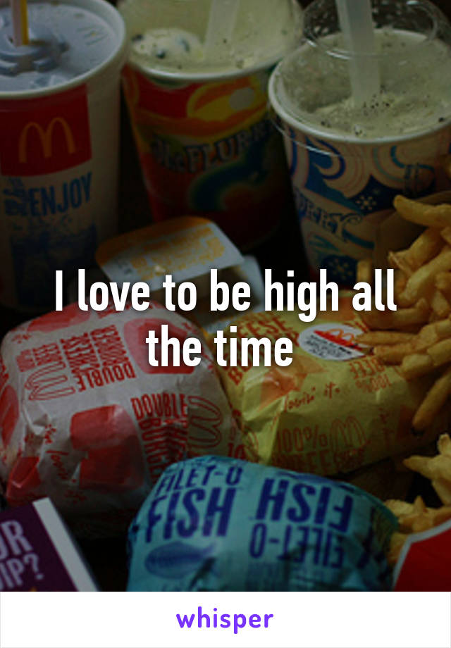 I love to be high all the time 