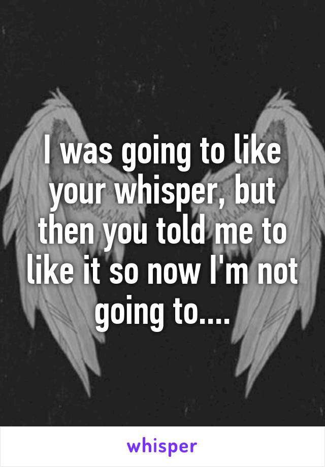 I was going to like your whisper, but then you told me to like it so now I'm not going to....