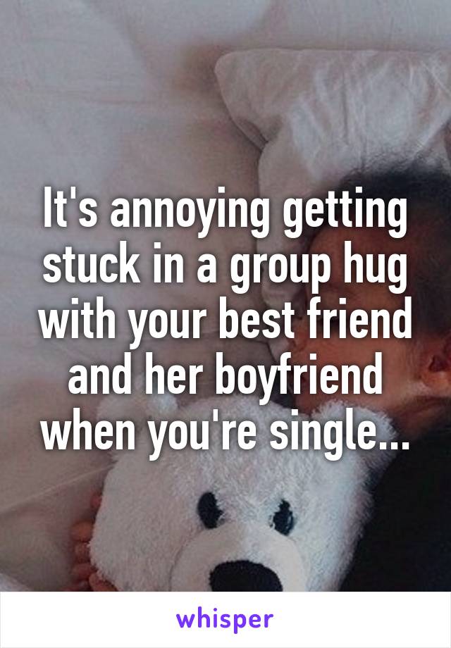 It's annoying getting stuck in a group hug with your best friend and her boyfriend when you're single...