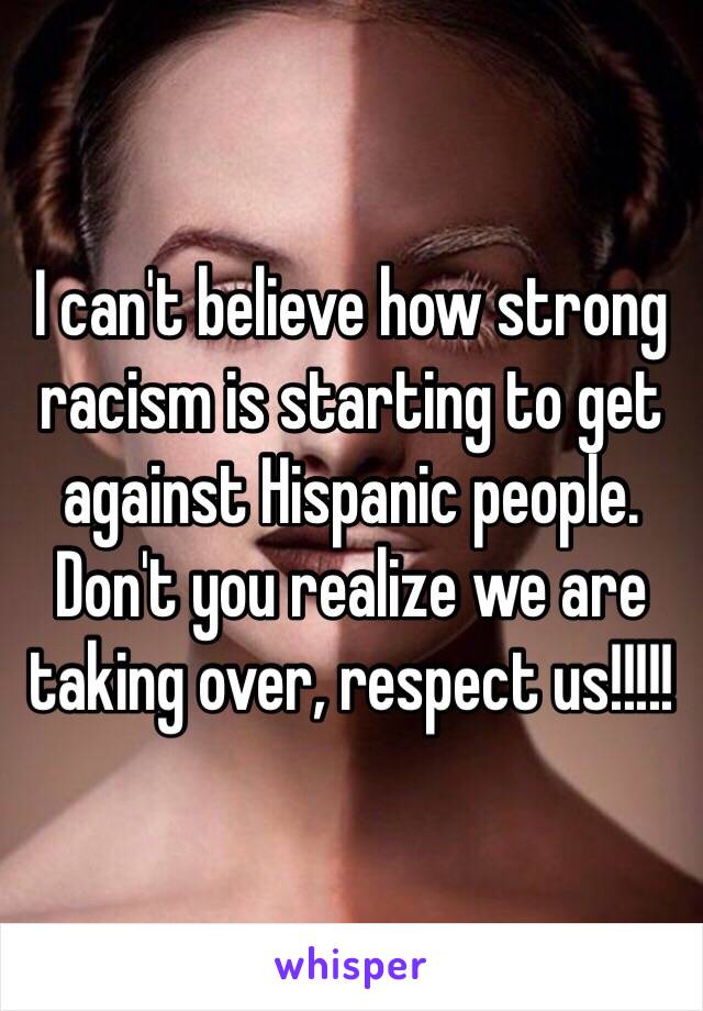 I can't believe how strong racism is starting to get against Hispanic people. Don't you realize we are taking over, respect us!!!!! 