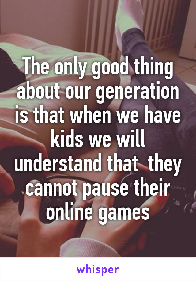 The only good thing about our generation is that when we have kids we will understand that  they cannot pause their online games