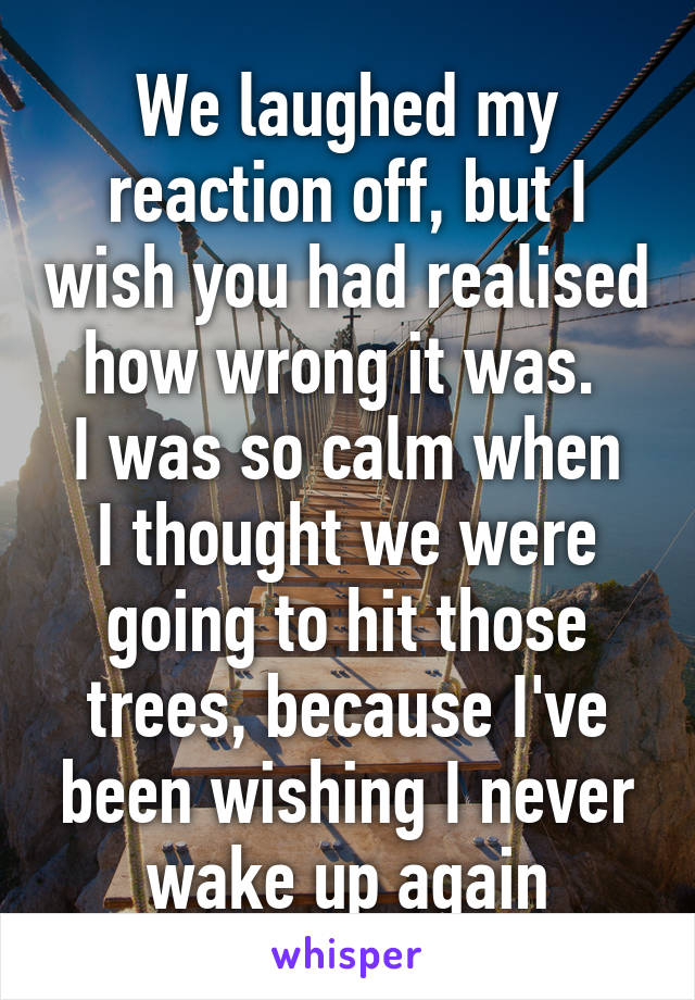 We laughed my reaction off, but I wish you had realised how wrong it was. 
I was so calm when I thought we were going to hit those trees, because I've been wishing I never wake up again