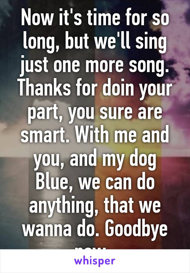 Now it's time for so long, but we'll sing just one more song. Thanks for doin your part, you sure are smart. With me and you, and my dog Blue, we can do anything, that we wanna do. Goodbye now. 