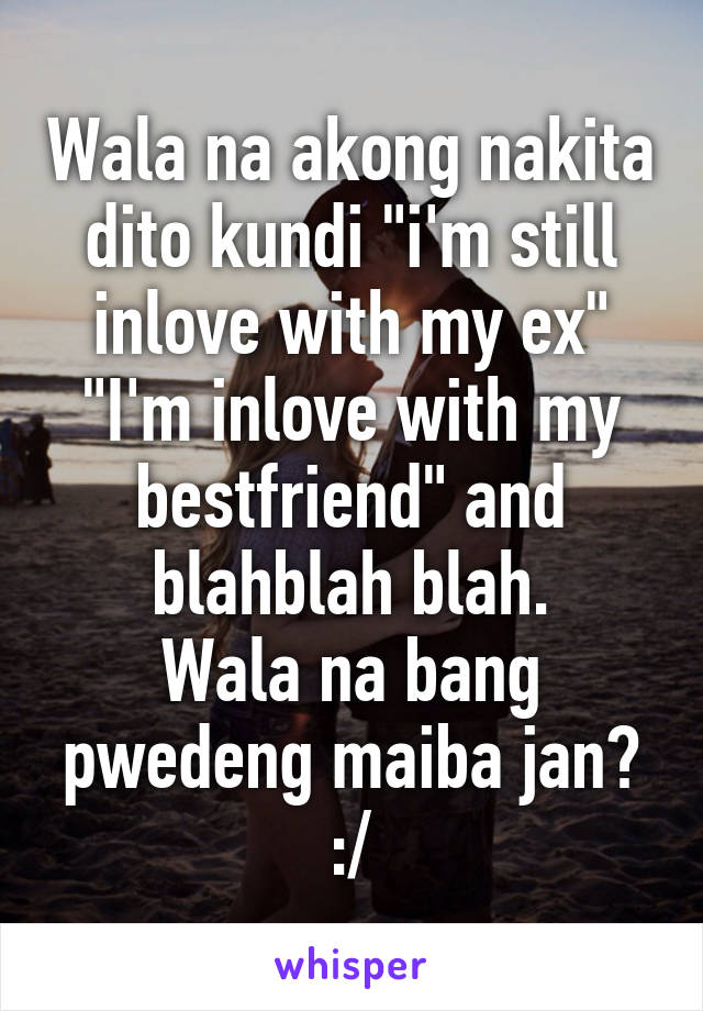 Wala na akong nakita dito kundi "i'm still inlove with my ex" "I'm inlove with my bestfriend" and blahblah blah.
Wala na bang pwedeng maiba jan? :/