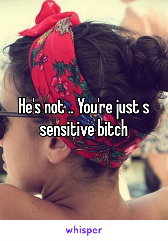 He's not .. You're just s sensitive bitch