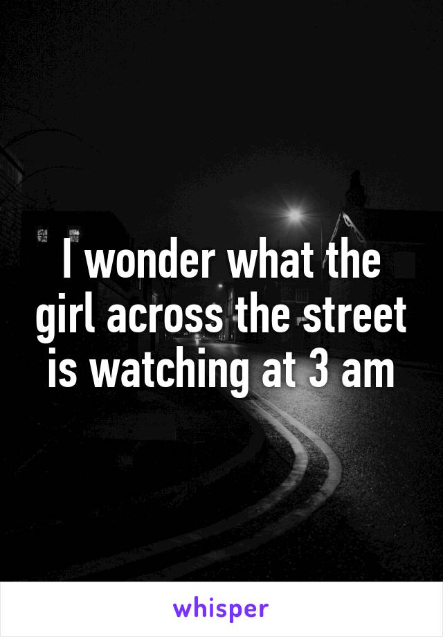 I wonder what the girl across the street is watching at 3 am