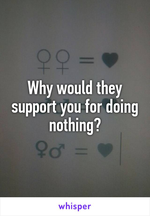 Why would they support you for doing nothing?