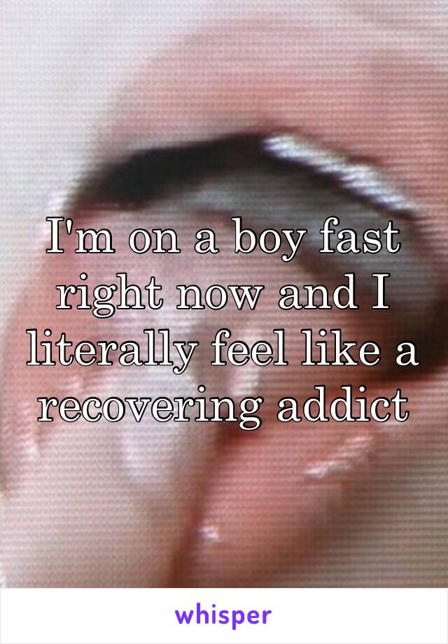 I'm on a boy fast right now and I literally feel like a recovering addict 