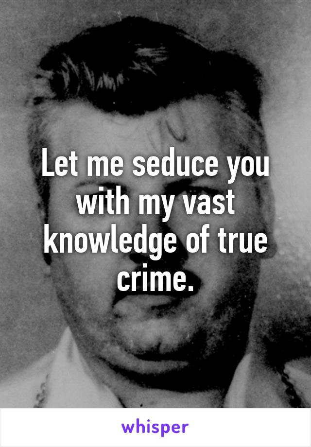 Let me seduce you with my vast knowledge of true crime.