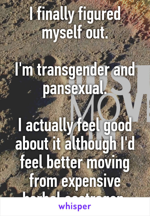 I finally figured myself out.

I'm transgender and pansexual.

I actually feel good about it although I'd feel better moving from expensive herbal oestrogen.