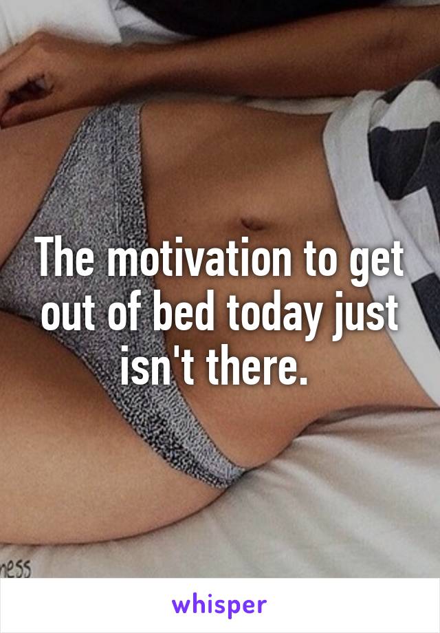The motivation to get out of bed today just isn't there. 