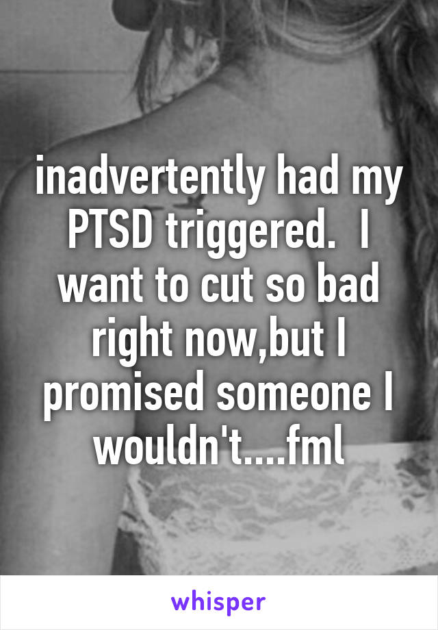 inadvertently had my PTSD triggered.  I want to cut so bad right now,but I promised someone I wouldn't....fml