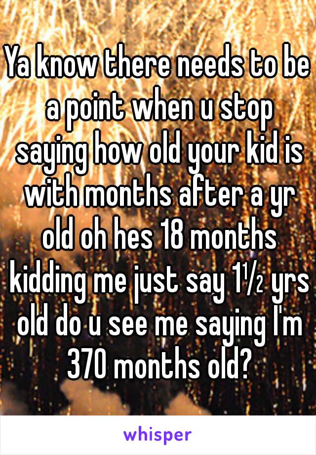 Ya know there needs to be a point when u stop saying how old your kid is with months after a yr old oh hes 18 months kidding me just say 1½ yrs old do u see me saying I'm 370 months old?