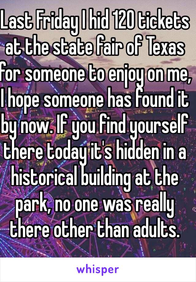 Last Friday I hid 120 tickets at the state fair of Texas for someone to enjoy on me, I hope someone has found it by now. If you find yourself there today it's hidden in a historical building at the park, no one was really there other than adults. 