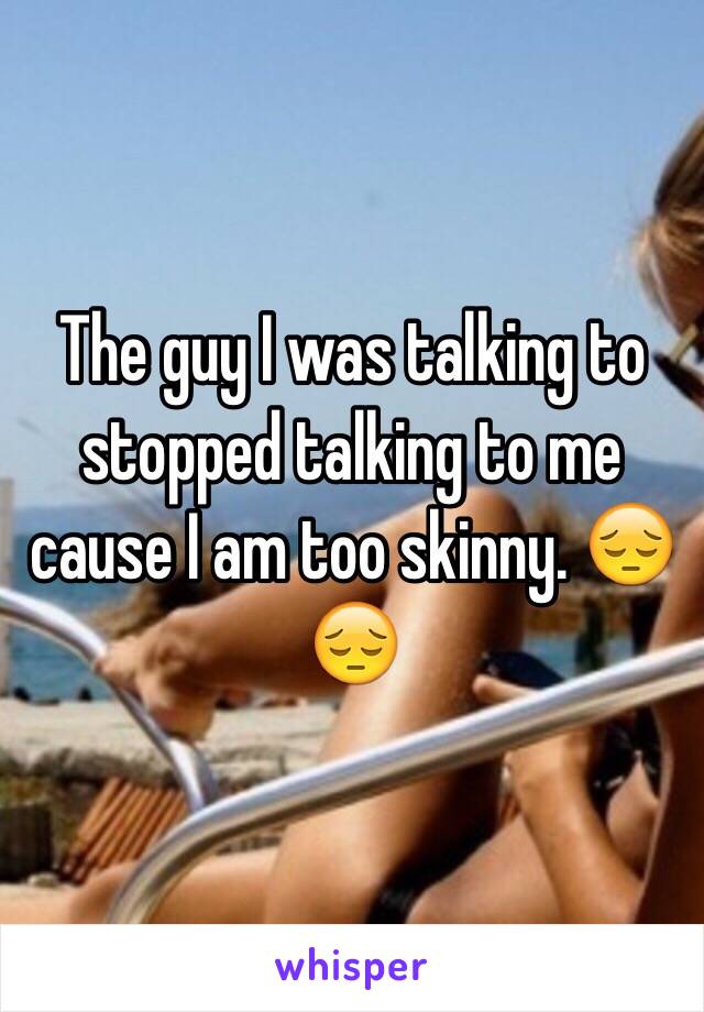 The guy I was talking to stopped talking to me cause I am too skinny. 😔😔