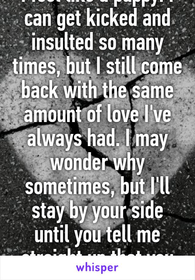 I feel like a puppy. I can get kicked and insulted so many times, but I still come back with the same amount of love I've always had. I may wonder why sometimes, but I'll stay by your side until you tell me straight up that you don't want me.