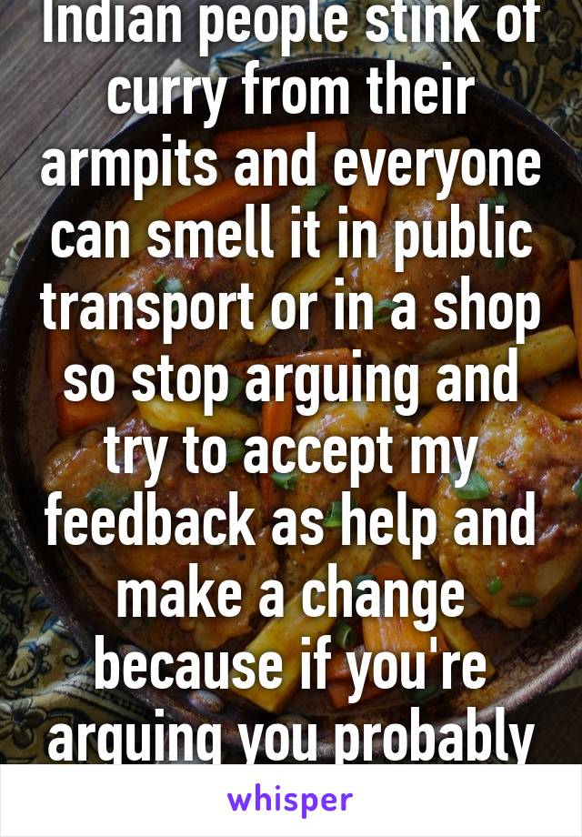 Indian people stink of curry from their armpits and everyone can smell it in public transport or in a shop so stop arguing and try to accept my feedback as help and make a change because if you're arguing you probably need my help 