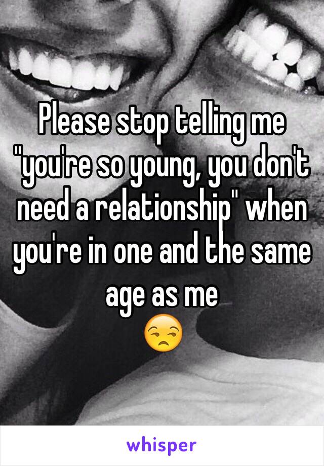 Please stop telling me "you're so young, you don't need a relationship" when you're in one and the same age as me
😒