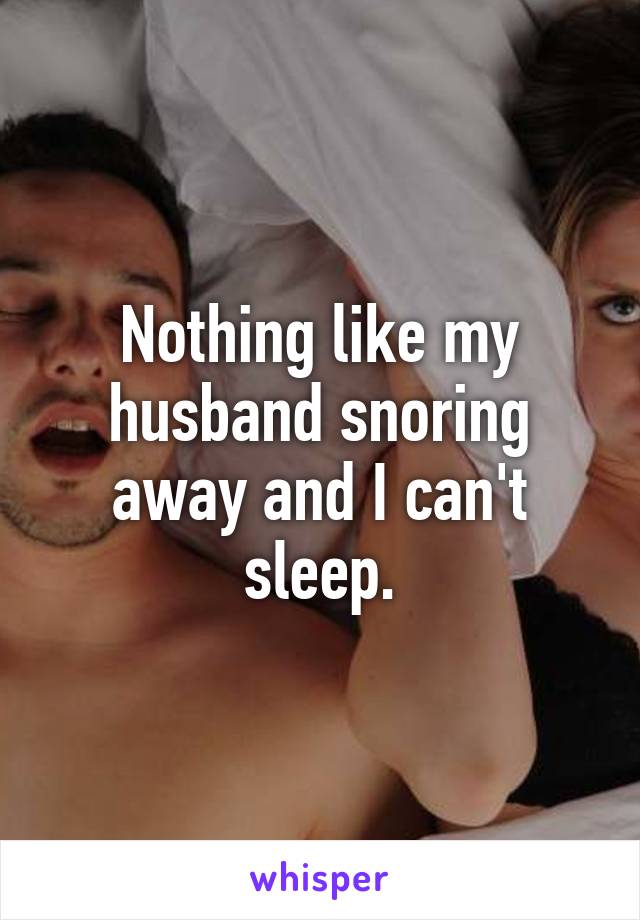 Nothing like my husband snoring away and I can't sleep.