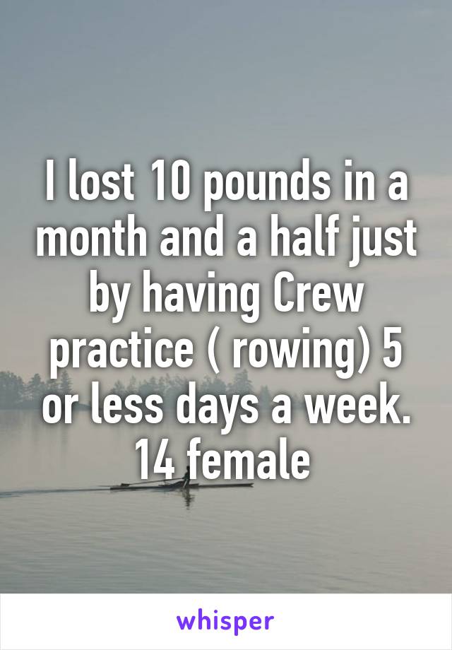 I lost 10 pounds in a month and a half just by having Crew practice ( rowing) 5 or less days a week.
14 female 