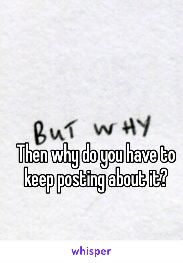 Then why do you have to keep posting about it?