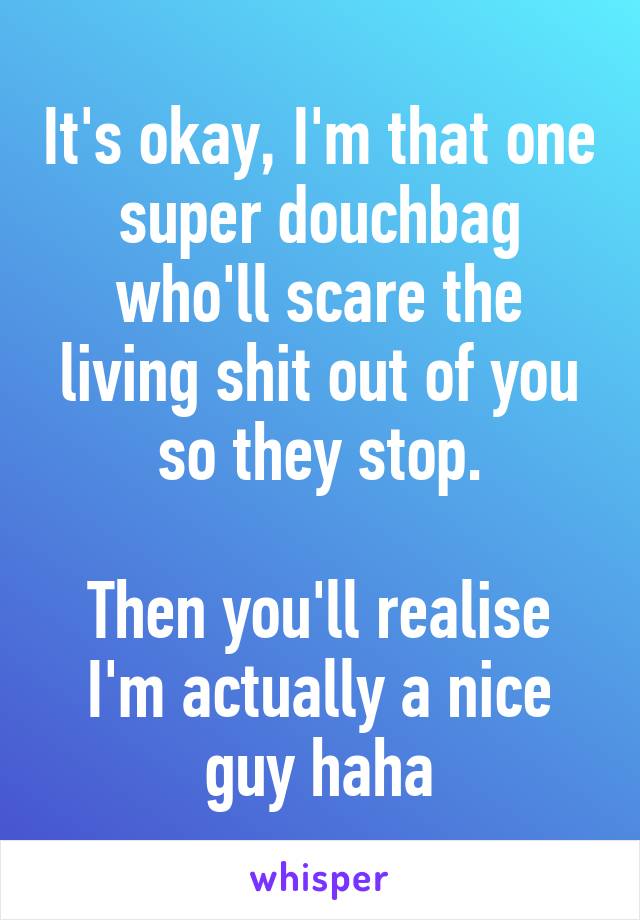 It's okay, I'm that one super douchbag who'll scare the living shit out of you so they stop.

Then you'll realise I'm actually a nice guy haha