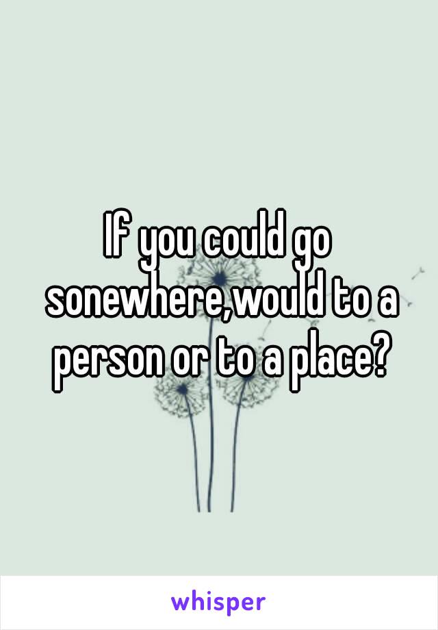 If you could go sonewhere,would to a person or to a place?