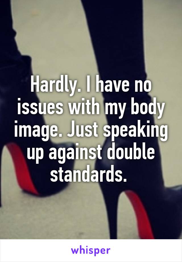 Hardly. I have no issues with my body image. Just speaking up against double standards. 