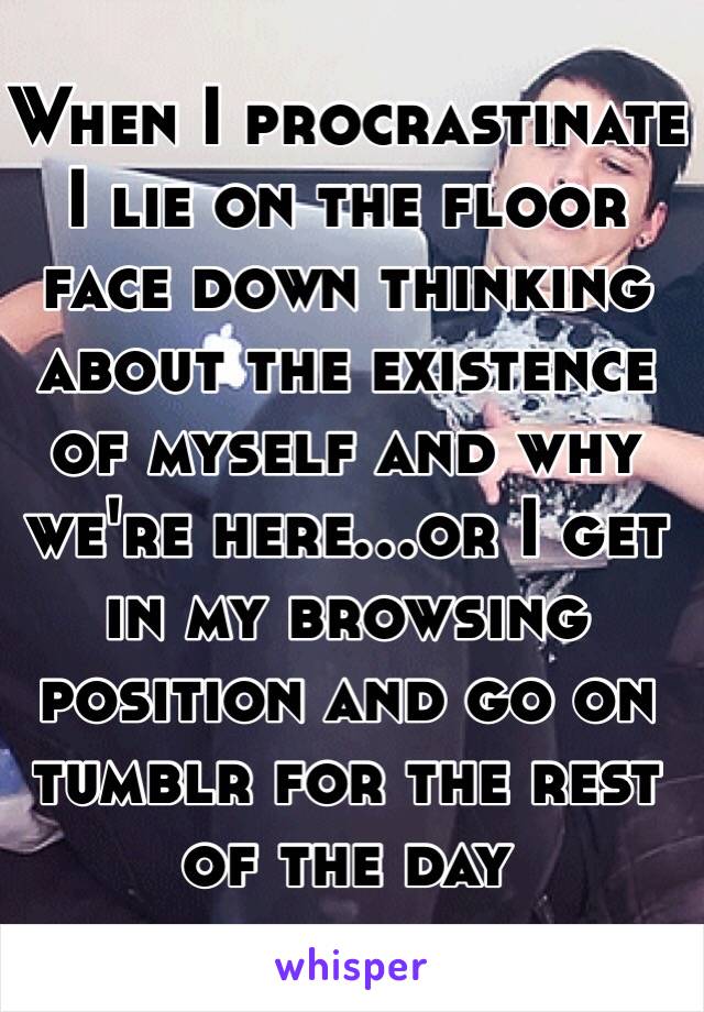 When I procrastinate I lie on the floor face down thinking about the existence of myself and why we're here...or I get in my browsing position and go on tumblr for the rest of the day