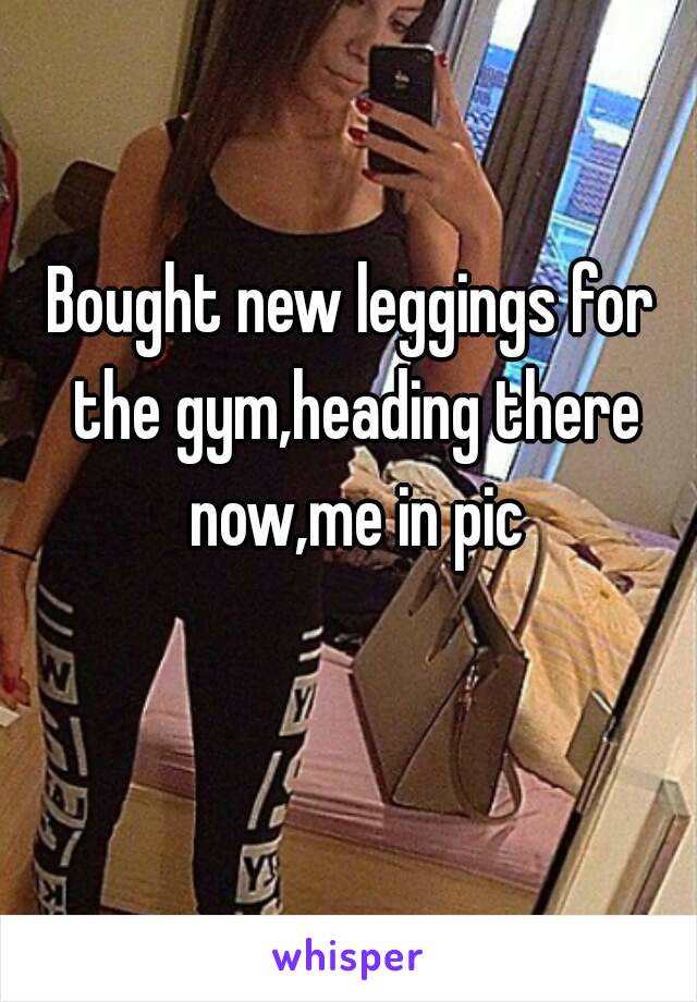 Bought new leggings for the gym,heading there now,me in pic